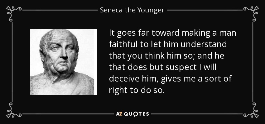 It goes far toward making a man faithful to let him understand that you think him so; and he that does but suspect I will deceive him, gives me a sort of right to do so. - Seneca the Younger