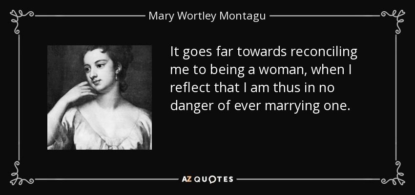 It goes far towards reconciling me to being a woman, when I reflect that I am thus in no danger of ever marrying one. - Mary Wortley Montagu