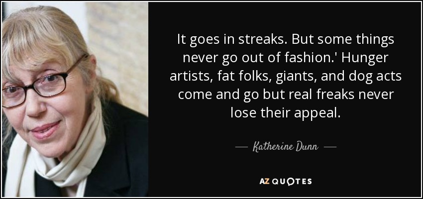 It goes in streaks. But some things never go out of fashion.' Hunger artists, fat folks, giants, and dog acts come and go but real freaks never lose their appeal. - Katherine Dunn