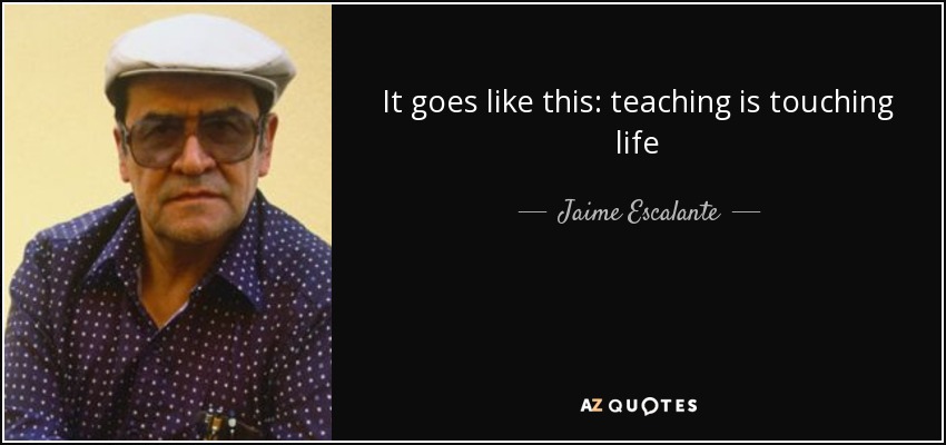 It goes like this: teaching is touching life - Jaime Escalante
