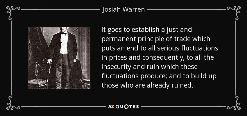 It goes to establish a just and permanent principle of trade which puts an end to all serious fluctuations in prices and consequently, to all the insecurity and ruin which these fluctuations produce; and to build up those who are already ruined. - Josiah Warren
