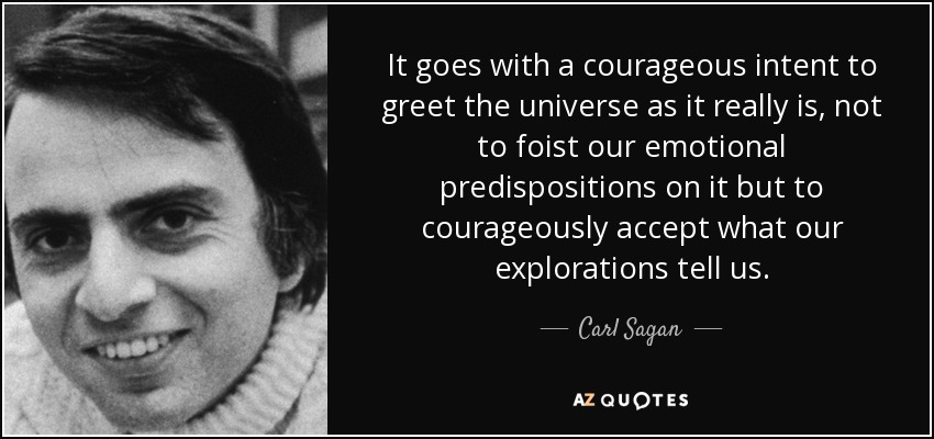 It goes with a courageous intent to greet the universe as it really is, not to foist our emotional predispositions on it but to courageously accept what our explorations tell us. - Carl Sagan