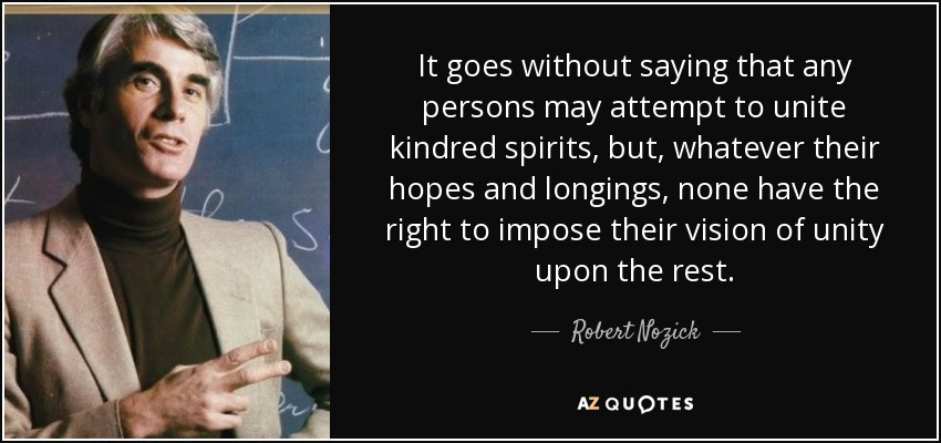 It goes without saying that any persons may attempt to unite kindred spirits, but, whatever their hopes and longings, none have the right to impose their vision of unity upon the rest. - Robert Nozick