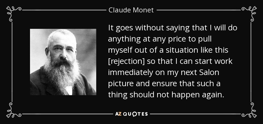 It goes without saying that I will do anything at any price to pull myself out of a situation like this [rejection] so that I can start work immediately on my next Salon picture and ensure that such a thing should not happen again. - Claude Monet