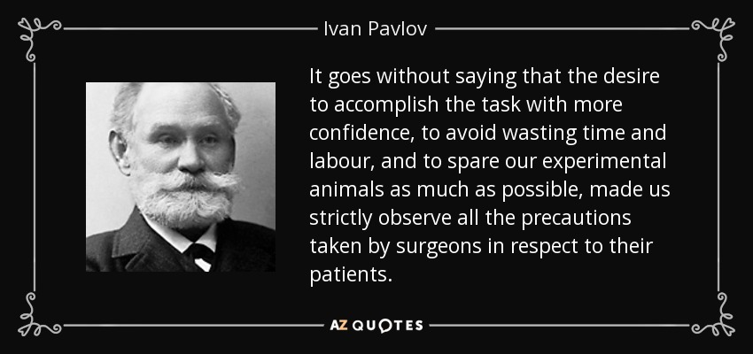 It goes without saying that the desire to accomplish the task with more confidence, to avoid wasting time and labour, and to spare our experimental animals as much as possible, made us strictly observe all the precautions taken by surgeons in respect to their patients. - Ivan Pavlov