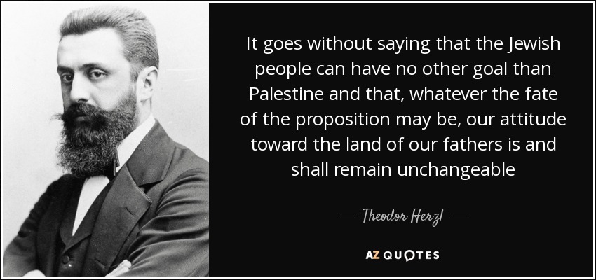It goes without saying that the Jewish people can have no other goal than Palestine and that, whatever the fate of the proposition may be, our attitude toward the land of our fathers is and shall remain unchangeable - Theodor Herzl