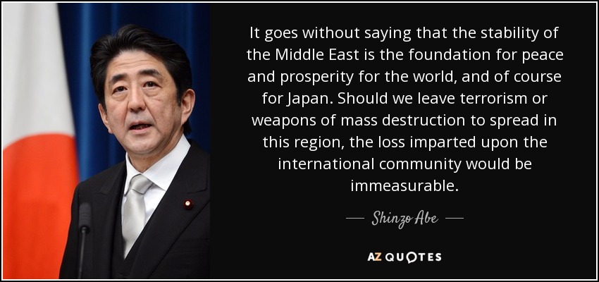 It goes without saying that the stability of the Middle East is the foundation for peace and prosperity for the world, and of course for Japan. Should we leave terrorism or weapons of mass destruction to spread in this region, the loss imparted upon the international community would be immeasurable. - Shinzo Abe