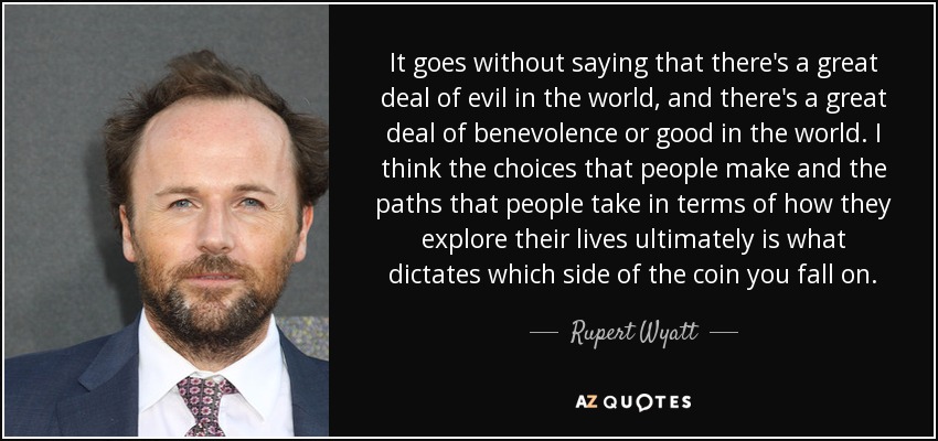 It goes without saying that there's a great deal of evil in the world, and there's a great deal of benevolence or good in the world. I think the choices that people make and the paths that people take in terms of how they explore their lives ultimately is what dictates which side of the coin you fall on. - Rupert Wyatt