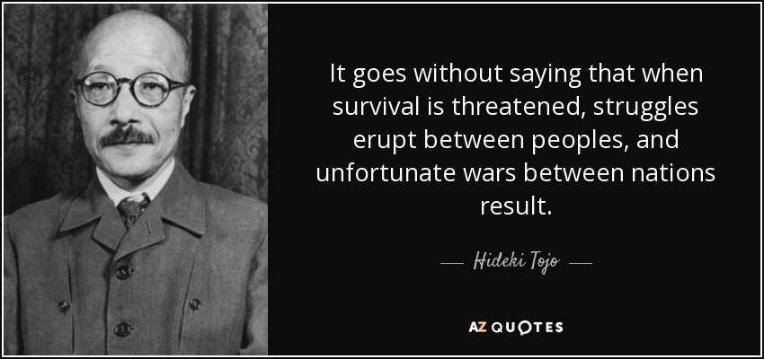 It goes without saying that when survival is threatened, struggles erupt between peoples, and unfortunate wars between nations result. - Hideki Tojo