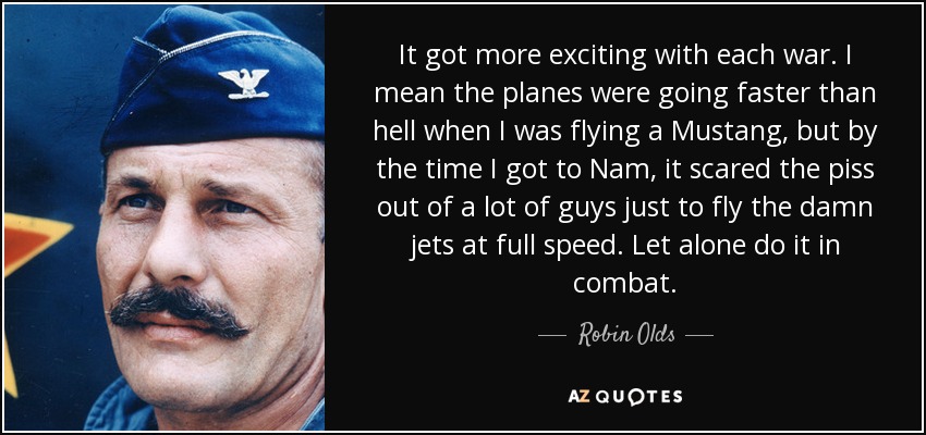 It got more exciting with each war. I mean the planes were going faster than hell when I was flying a Mustang, but by the time I got to Nam, it scared the piss out of a lot of guys just to fly the damn jets at full speed. Let alone do it in combat. - Robin Olds