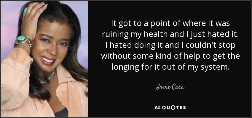 It got to a point of where it was ruining my health and I just hated it. I hated doing it and I couldn't stop without some kind of help to get the longing for it out of my system. - Irene Cara