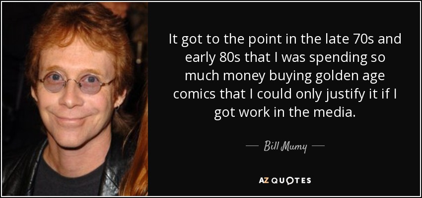 It got to the point in the late 70s and early 80s that I was spending so much money buying golden age comics that I could only justify it if I got work in the media. - Bill Mumy
