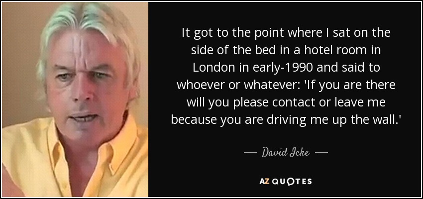 It got to the point where I sat on the side of the bed in a hotel room in London in early-1990 and said to whoever or whatever: 'If you are there will you please contact or leave me because you are driving me up the wall.' - David Icke