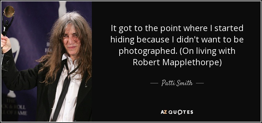 It got to the point where I started hiding because I didn't want to be photographed. (On living with Robert Mapplethorpe) - Patti Smith