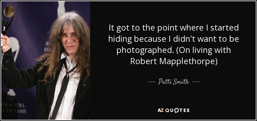 It got to the point where I started hiding because I didn't want to be photographed. (On living with Robert Mapplethorpe) - Patti Smith