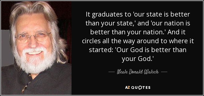 It graduates to 'our state is better than your state,' and 'our nation is better than your nation.' And it circles all the way around to where it started: 'Our God is better than your God.' - Neale Donald Walsch