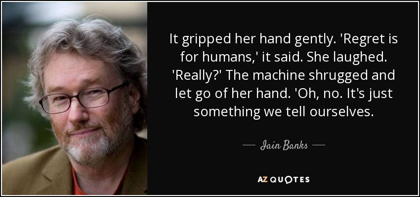 It gripped her hand gently. 'Regret is for humans,' it said. She laughed. 'Really?' The machine shrugged and let go of her hand. 'Oh, no. It's just something we tell ourselves. - Iain Banks
