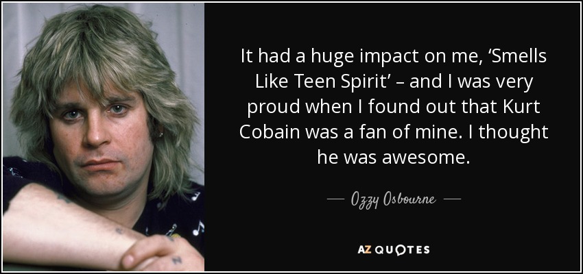 It had a huge impact on me, ‘Smells Like Teen Spirit’ – and I was very proud when I found out that Kurt Cobain was a fan of mine. I thought he was awesome. - Ozzy Osbourne