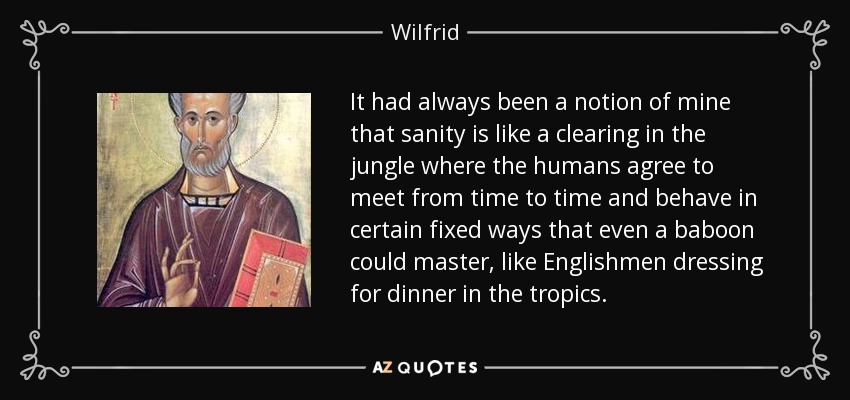 It had always been a notion of mine that sanity is like a clearing in the jungle where the humans agree to meet from time to time and behave in certain fixed ways that even a baboon could master, like Englishmen dressing for dinner in the tropics. - Wilfrid
