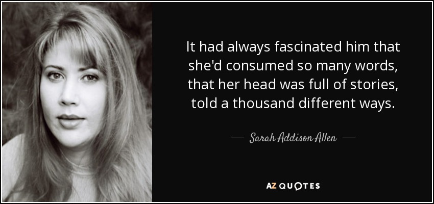 It had always fascinated him that she'd consumed so many words, that her head was full of stories, told a thousand different ways. - Sarah Addison Allen