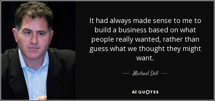 It had always made sense to me to build a business based on what people really wanted, rather than guess what we thought they might want. - Michael Dell
