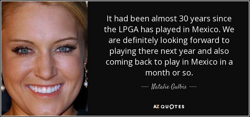 It had been almost 30 years since the LPGA has played in Mexico. We are definitely looking forward to playing there next year and also coming back to play in Mexico in a month or so. - Natalie Gulbis