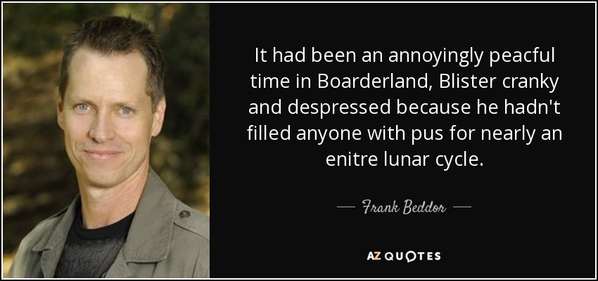 It had been an annoyingly peacful time in Boarderland, Blister cranky and despressed because he hadn't filled anyone with pus for nearly an enitre lunar cycle. - Frank Beddor