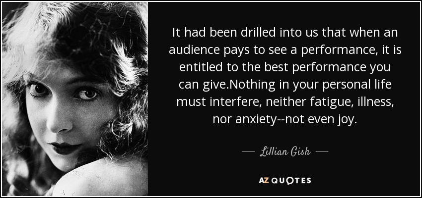 It had been drilled into us that when an audience pays to see a performance, it is entitled to the best performance you can give.Nothing in your personal life must interfere, neither fatigue, illness, nor anxiety--not even joy. - Lillian Gish