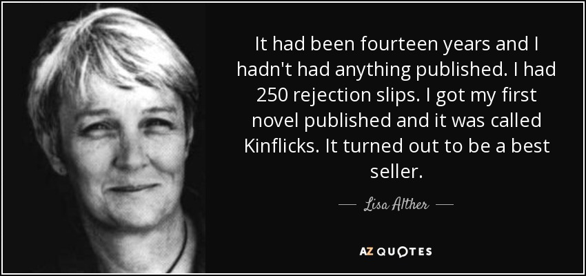 It had been fourteen years and I hadn't had anything published. I had 250 rejection slips. I got my first novel published and it was called Kinflicks. It turned out to be a best seller. - Lisa Alther