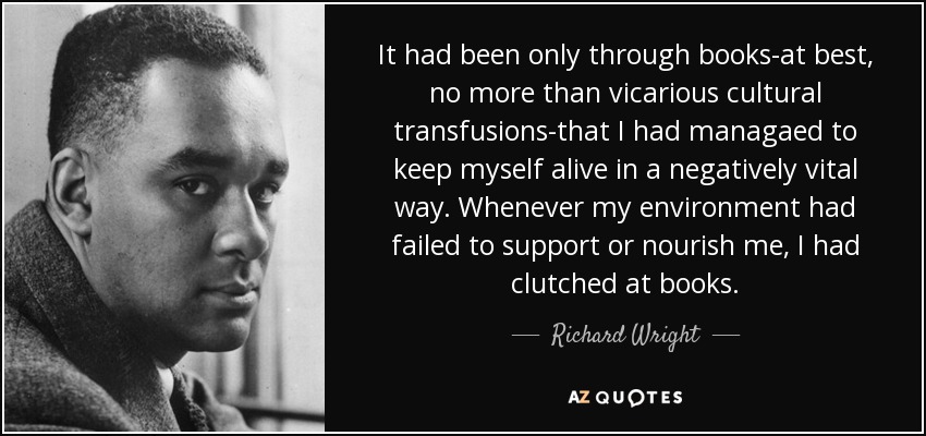 It had been only through books-at best, no more than vicarious cultural transfusions-that I had managaed to keep myself alive in a negatively vital way. Whenever my environment had failed to support or nourish me, I had clutched at books. - Richard Wright