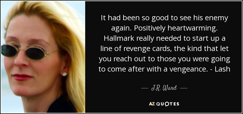 It had been so good to see his enemy again. Positively heartwarming. Hallmark really needed to start up a line of revenge cards, the kind that let you reach out to those you were going to come after with a vengeance. - Lash - J.R. Ward