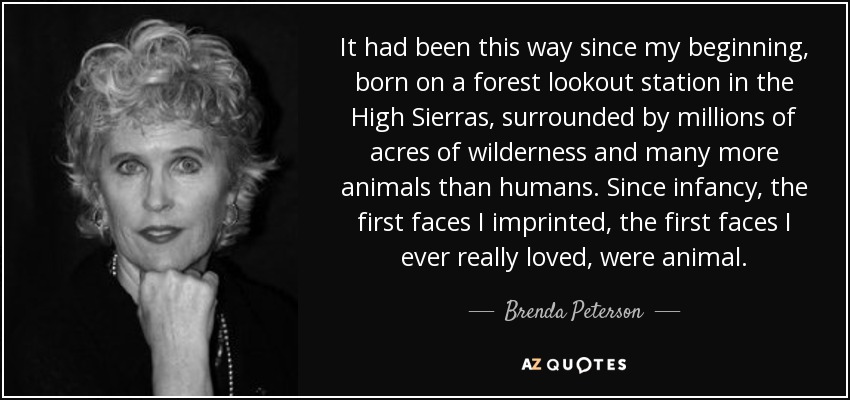 It had been this way since my beginning, born on a forest lookout station in the High Sierras, surrounded by millions of acres of wilderness and many more animals than humans. Since infancy, the first faces I imprinted, the first faces I ever really loved, were animal. - Brenda Peterson