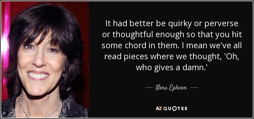 It had better be quirky or perverse or thoughtful enough so that you hit some chord in them. I mean we've all read pieces where we thought, 'Oh, who gives a damn.' - Nora Ephron