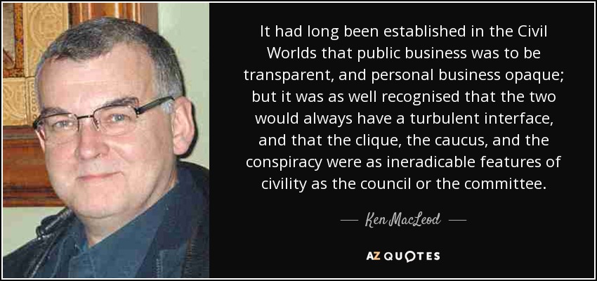 It had long been established in the Civil Worlds that public business was to be transparent, and personal business opaque; but it was as well recognised that the two would always have a turbulent interface, and that the clique, the caucus, and the conspiracy were as ineradicable features of civility as the council or the committee. - Ken MacLeod