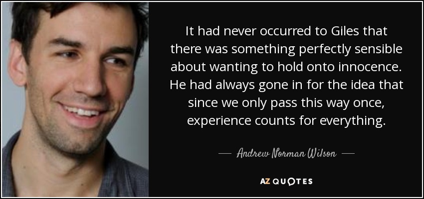 It had never occurred to Giles that there was something perfectly sensible about wanting to hold onto innocence. He had always gone in for the idea that since we only pass this way once, experience counts for everything. - Andrew Norman Wilson