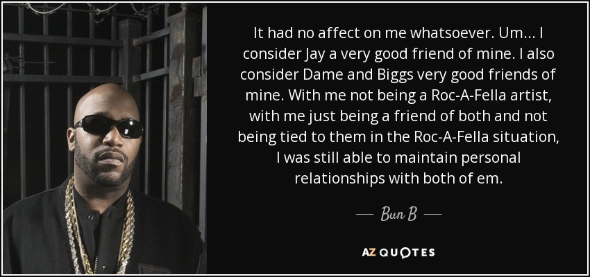 It had no affect on me whatsoever. Um... I consider Jay a very good friend of mine. I also consider Dame and Biggs very good friends of mine. With me not being a Roc-A-Fella artist, with me just being a friend of both and not being tied to them in the Roc-A-Fella situation, I was still able to maintain personal relationships with both of em. - Bun B