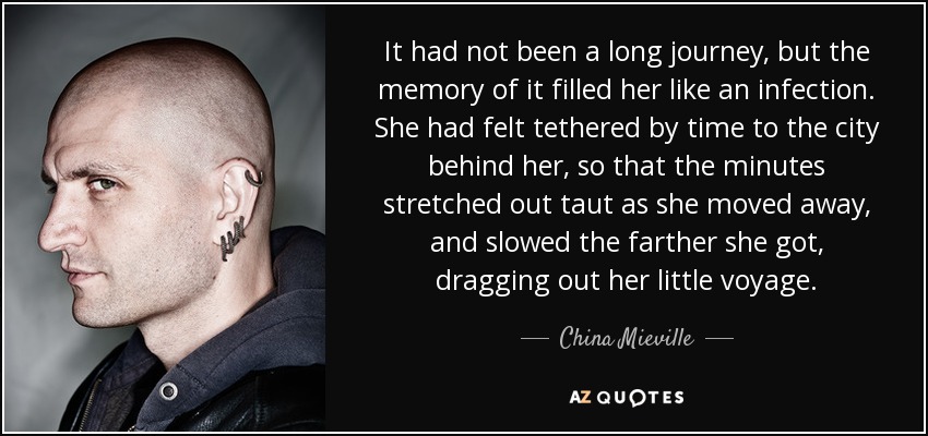It had not been a long journey, but the memory of it filled her like an infection. She had felt tethered by time to the city behind her, so that the minutes stretched out taut as she moved away, and slowed the farther she got, dragging out her little voyage. - China Mieville