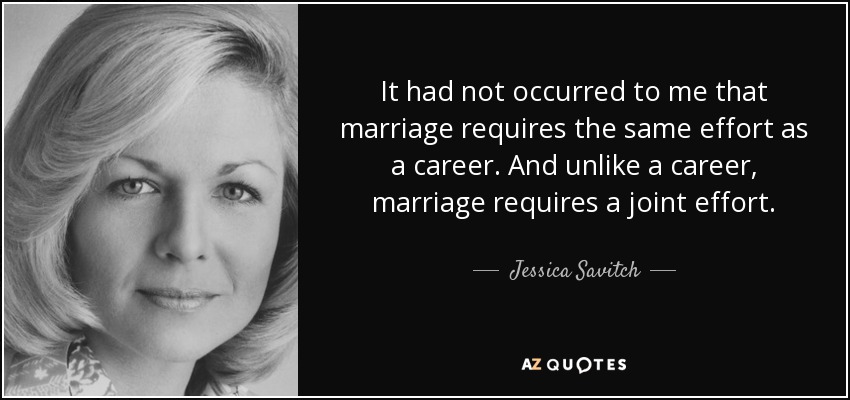 It had not occurred to me that marriage requires the same effort as a career. And unlike a career, marriage requires a joint effort. - Jessica Savitch