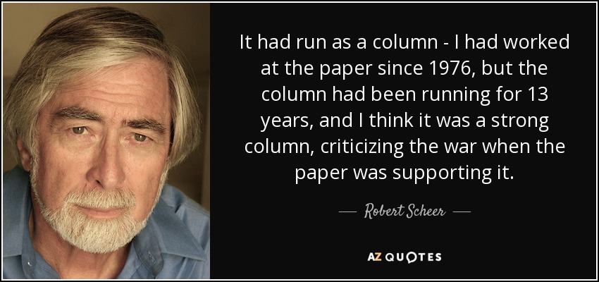 It had run as a column - I had worked at the paper since 1976, but the column had been running for 13 years, and I think it was a strong column, criticizing the war when the paper was supporting it. - Robert Scheer