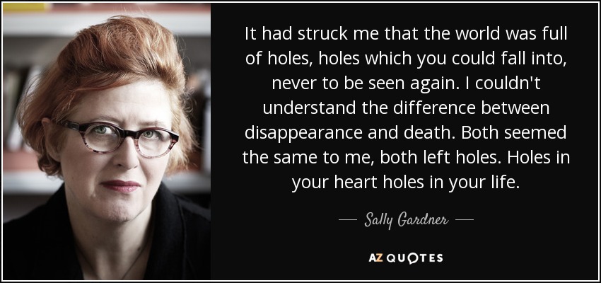 It had struck me that the world was full of holes, holes which you could fall into, never to be seen again. I couldn't understand the difference between disappearance and death. Both seemed the same to me, both left holes. Holes in your heart holes in your life. - Sally Gardner