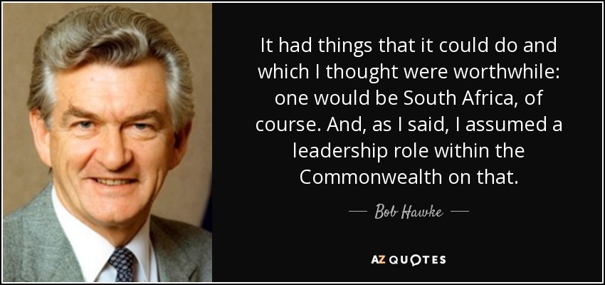 It had things that it could do and which I thought were worthwhile: one would be South Africa, of course. And, as I said, I assumed a leadership role within the Commonwealth on that. - Bob Hawke