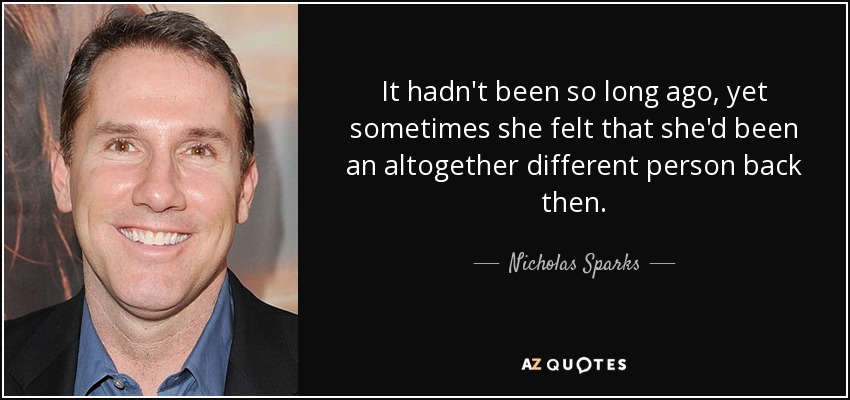 It hadn't been so long ago, yet sometimes she felt that she'd been an altogether different person back then. - Nicholas Sparks