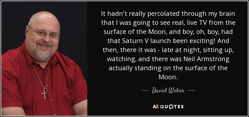 It hadn't really percolated through my brain that I was going to see real, live TV from the surface of the Moon, and boy, oh, boy, had that Saturn V launch been exciting! And then, there it was - late at night, sitting up, watching, and there was Neil Armstrong actually standing on the surface of the Moon. - David Weber