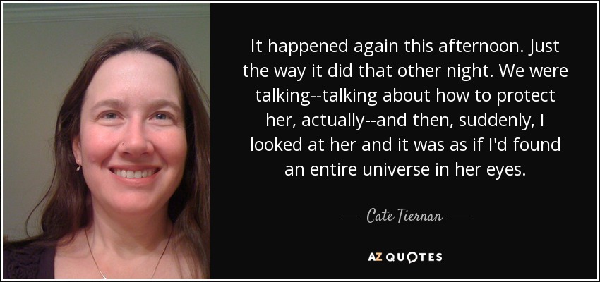 It happened again this afternoon. Just the way it did that other night. We were talking--talking about how to protect her, actually--and then, suddenly, I looked at her and it was as if I'd found an entire universe in her eyes. - Cate Tiernan