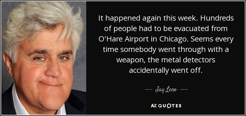 It happened again this week. Hundreds of people had to be evacuated from O'Hare Airport in Chicago. Seems every time somebody went through with a weapon, the metal detectors accidentally went off. - Jay Leno
