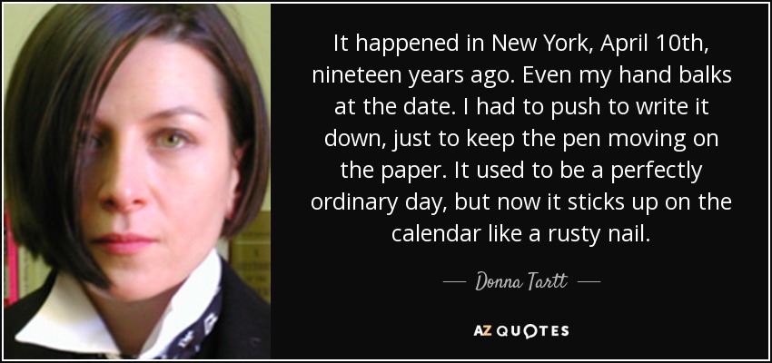 It happened in New York, April 10th, nineteen years ago. Even my hand balks at the date. I had to push to write it down, just to keep the pen moving on the paper. It used to be a perfectly ordinary day, but now it sticks up on the calendar like a rusty nail. - Donna Tartt