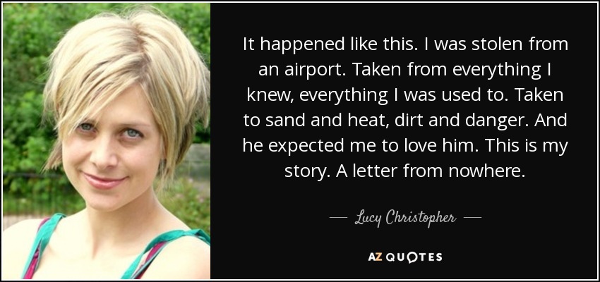 It happened like this. I was stolen from an airport. Taken from everything I knew, everything I was used to. Taken to sand and heat, dirt and danger. And he expected me to love him. This is my story. A letter from nowhere. - Lucy Christopher
