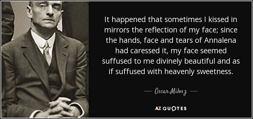 It happened that sometimes I kissed in mirrors the reflection of my face; since the hands, face and tears of Annalena had caressed it, my face seemed suffused to me divinely beautiful and as if suffused with heavenly sweetness. - Oscar Milosz
