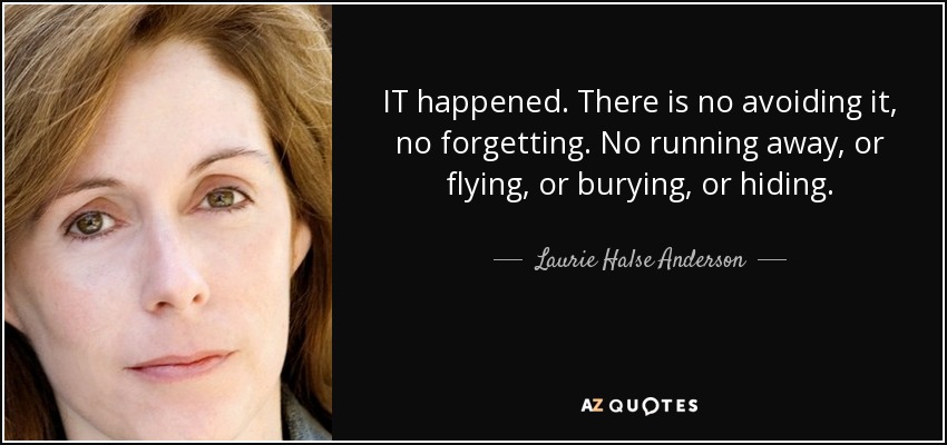 IT happened. There is no avoiding it, no forgetting. No running away, or flying, or burying, or hiding. - Laurie Halse Anderson