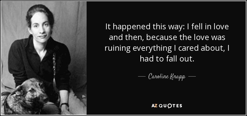 It happened this way: I fell in love and then, because the love was ruining everything I cared about, I had to fall out. - Caroline Knapp